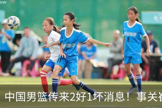 中国男篮传来2好1坏消息！事关崔永熙、郭艾伦、陈盈骏，世预赛备战迎来变数