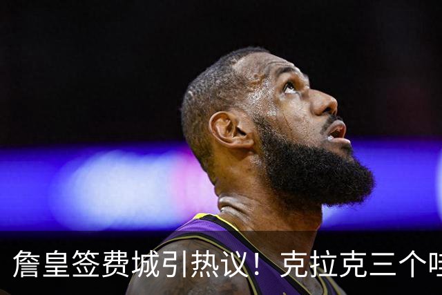 詹皇签费城引热议！克拉克三个哇 马克西连连嚎叫 球迷兴奋歌唱 传奇捂脸不敢信